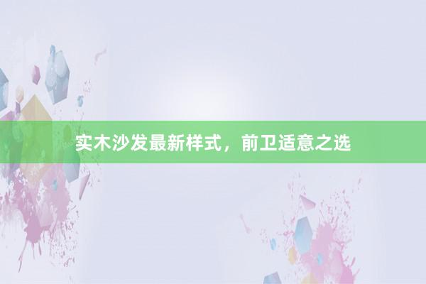 实木沙发最新样式，前卫适意之选