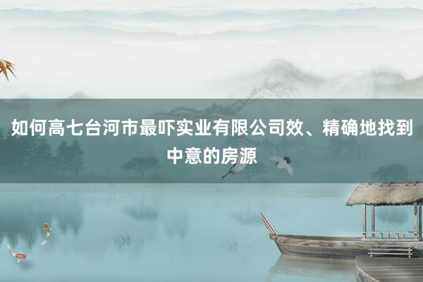 如何高七台河市最吓实业有限公司效、精确地找到中意的房源