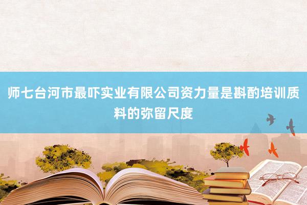 师七台河市最吓实业有限公司资力量是斟酌培训质料的弥留尺度
