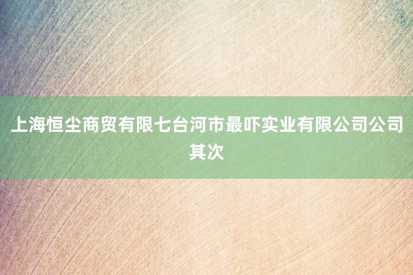 上海恒尘商贸有限七台河市最吓实业有限公司公司其次
