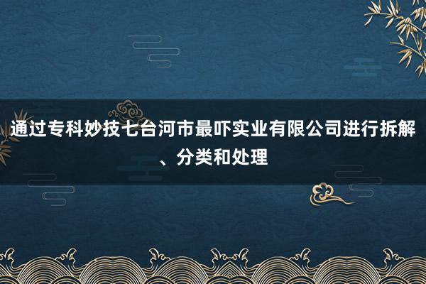 通过专科妙技七台河市最吓实业有限公司进行拆解、分类和处理