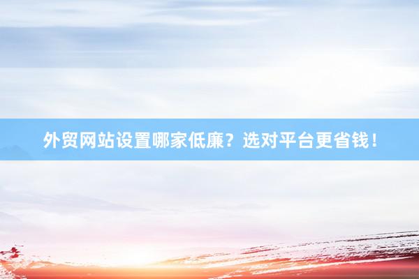 外贸网站设置哪家低廉？选对平台更省钱！